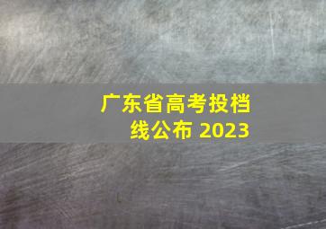 广东省高考投档线公布 2023